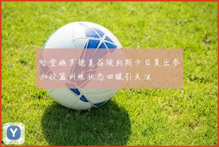 哈登施罗德基翁埃利斯今日复出参加投篮训练状态回暖引关注