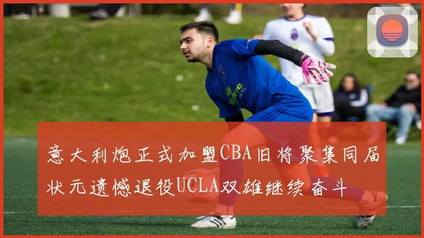 意大利炮正式加盟CBA旧将聚集同届状元遗憾退役UCLA双雄继续奋斗