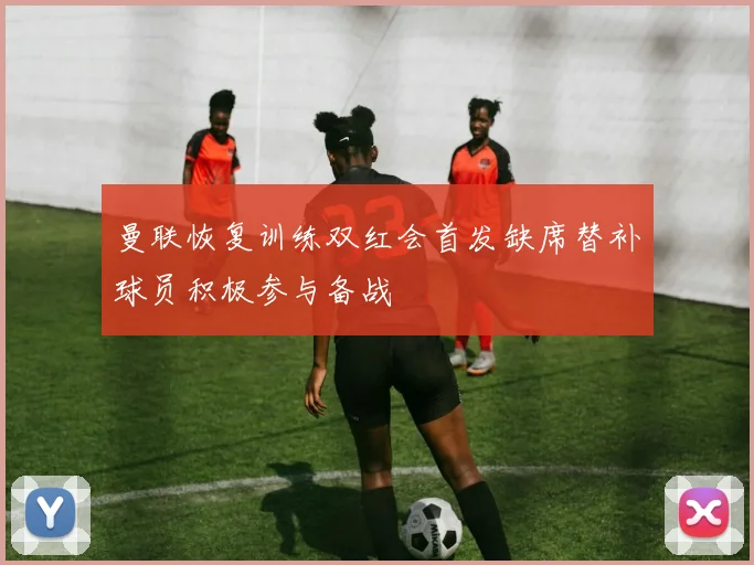 曼联恢复训练双红会首发缺席替补球员积极参与备战