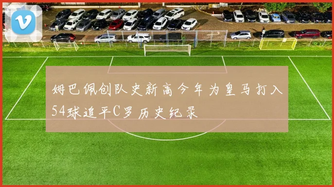 姆巴佩创队史新高今年为皇马打入54球追平C罗历史纪录