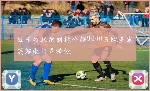 纽卡对托纳利标价超9000万欧多家英超豪门争抢他