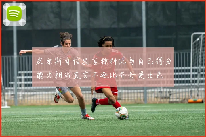 皮尔斯自信发言称科比与自己得分能力相当直言不逊比乔丹更出色