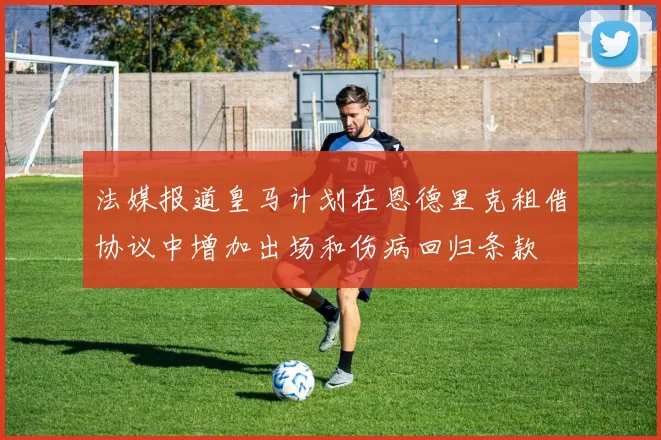 法媒报道皇马计划在恩德里克租借协议中增加出场和伤病回归条款