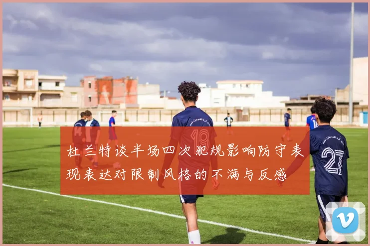 杜兰特谈半场四次犯规影响防守表现表达对限制风格的不满与反感