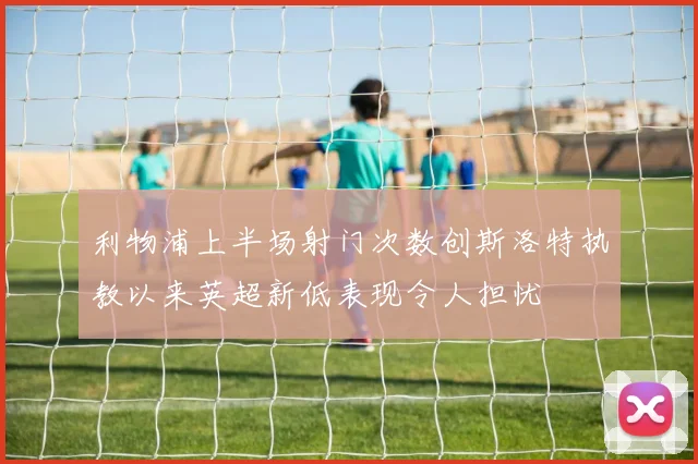 利物浦上半场射门次数创斯洛特执教以来英超新低表现令人担忧