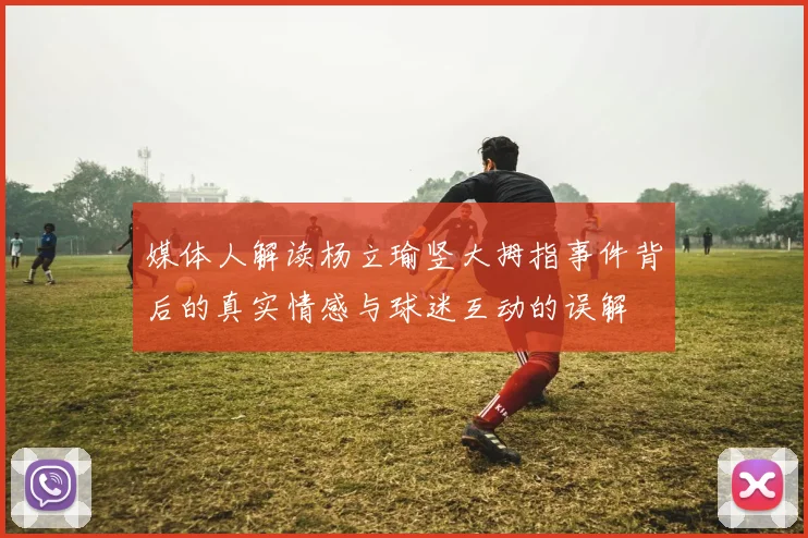 媒体人解读杨立瑜竖大拇指事件背后的真实情感与球迷互动的误解