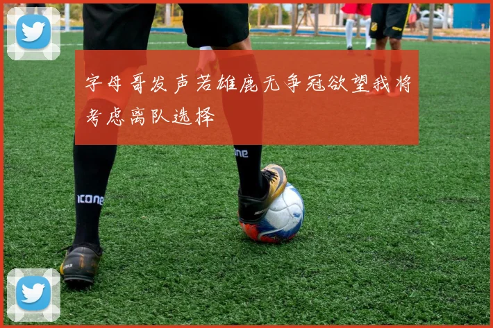 字母哥发声若雄鹿无争冠欲望我将考虑离队选择