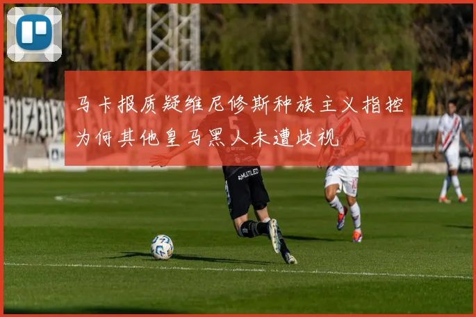马卡报质疑维尼修斯种族主义指控为何其他皇马黑人未遭歧视