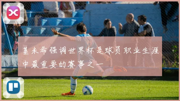 基米希强调世界杯是球员职业生涯中最重要的赛事之一