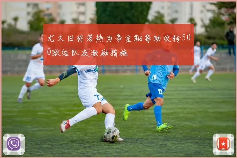 尤文旧将若热为争金靴每助攻转500欧给队友激励措施