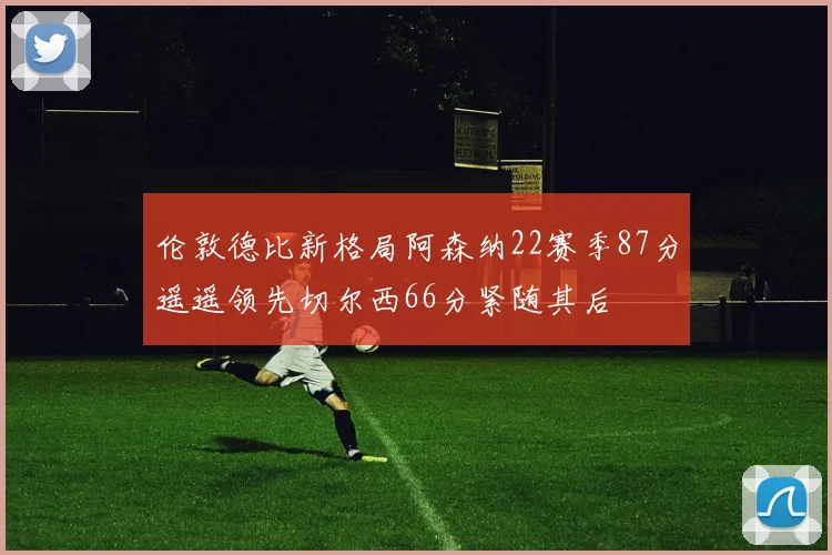 伦敦德比新格局阿森纳22赛季87分遥遥领先切尔西66分紧随其后