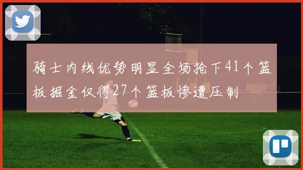 骑士内线优势明显全场抢下41个篮板掘金仅得27个篮板惨遭压制