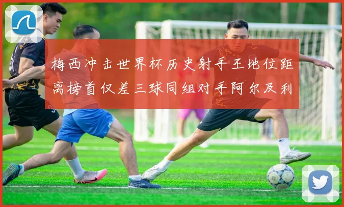 梅西冲击世界杯历史射手王地位距离榜首仅差三球同组对手阿尔及利亚奥地利约旦