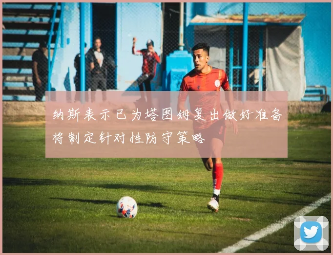 纳斯表示已为塔图姆复出做好准备将制定针对性防守策略