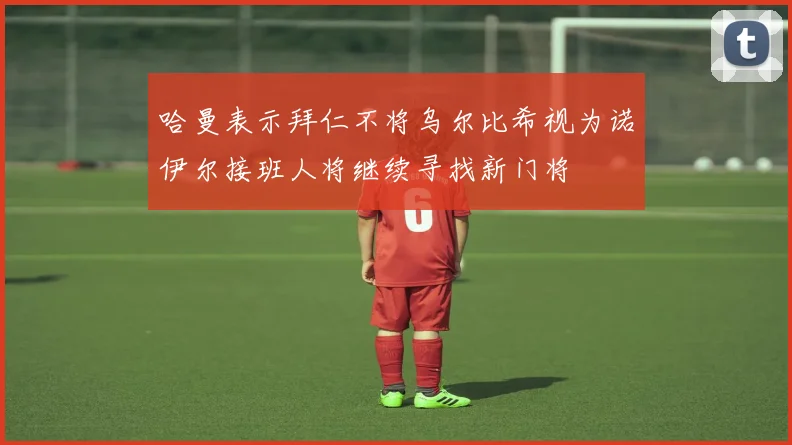 哈曼表示拜仁不将乌尔比希视为诺伊尔接班人将继续寻找新门将