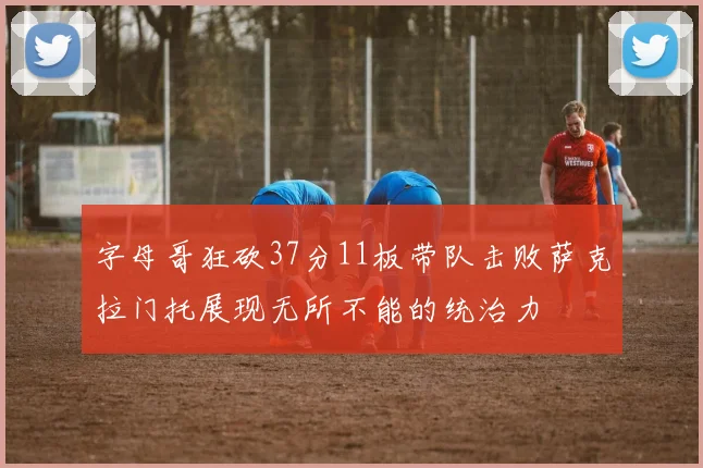 字母哥狂砍37分11板带队击败萨克拉门托展现无所不能的统治力