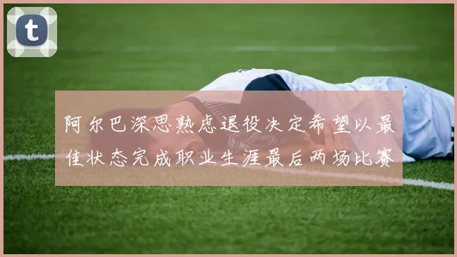 阿尔巴深思熟虑退役决定希望以最佳状态完成职业生涯最后两场比赛