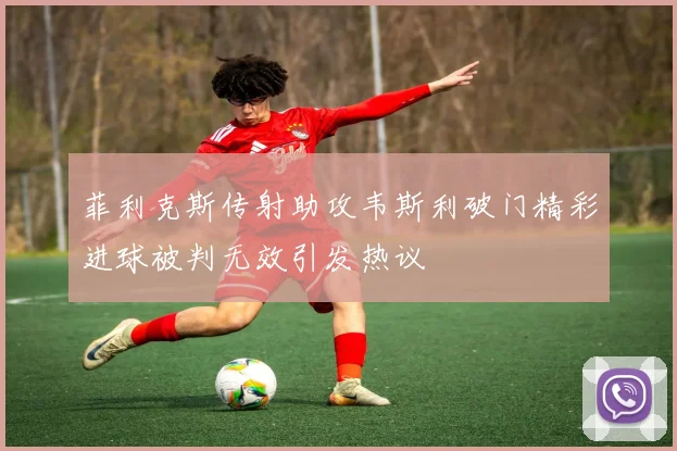 菲利克斯传射助攻韦斯利破门精彩进球被判无效引发热议