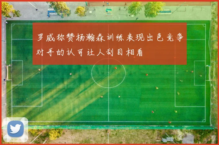 罗威称赞杨瀚森训练表现出色竞争对手的认可让人刮目相看