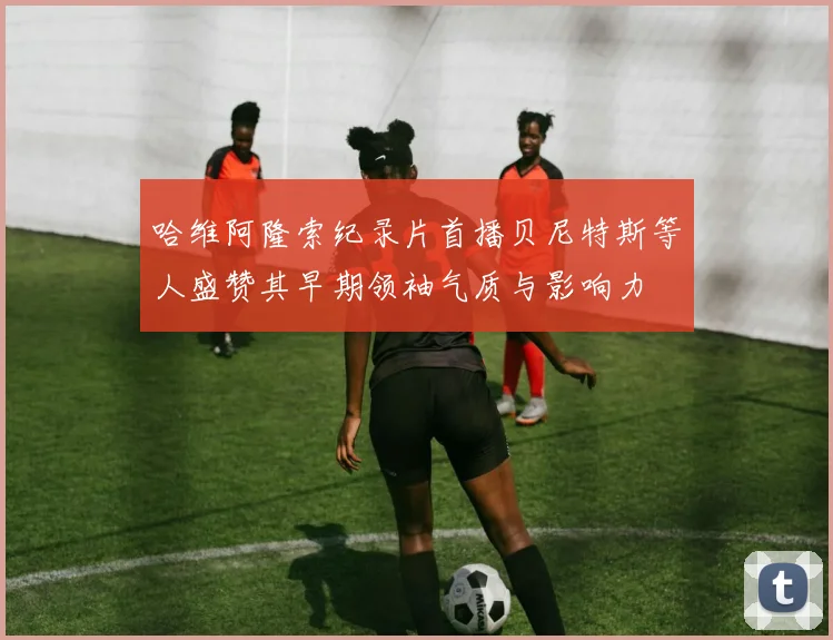 哈维阿隆索纪录片首播贝尼特斯等人盛赞其早期领袖气质与影响力