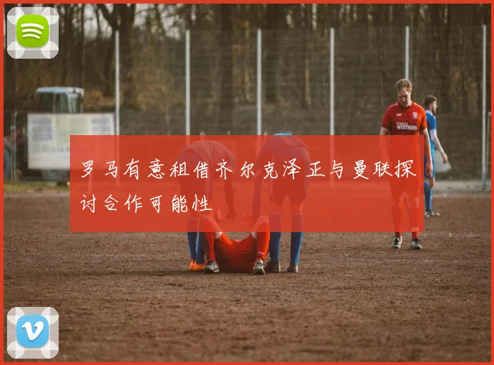 罗马有意租借齐尔克泽正与曼联探讨合作可能性