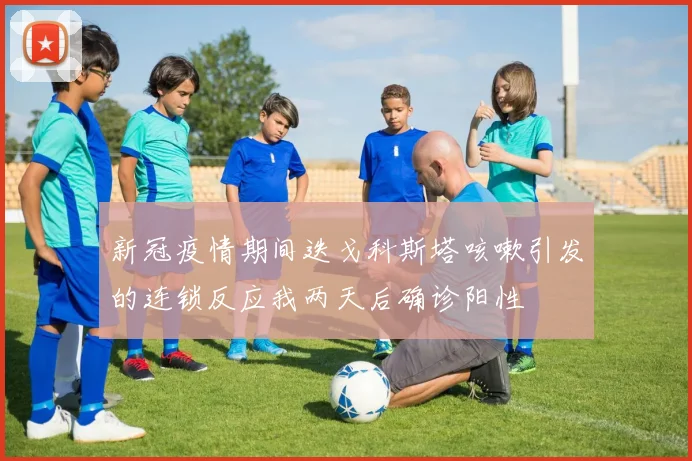 新冠疫情期间迭戈科斯塔咳嗽引发的连锁反应我两天后确诊阳性