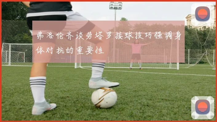 弗洛伦齐谈劳塔罗接球技巧强调身体对抗的重要性