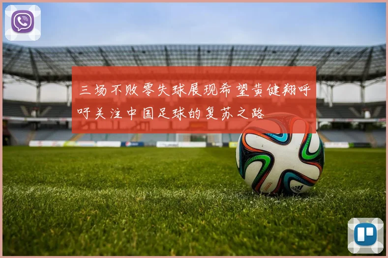 三场不败零失球展现希望黄健翔呼吁关注中国足球的复苏之路