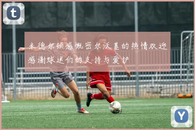米德尔顿感慨密尔沃基的热情欢迎感谢球迷们的支持与爱护
